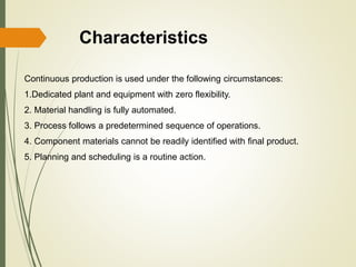 Characteristics
Continuous production is used under the following circumstances:
1.Dedicated plant and equipment with zero flexibility.
2. Material handling is fully automated.
3. Process follows a predetermined sequence of operations.
4. Component materials cannot be readily identified with final product.
5. Planning and scheduling is a routine action.
 