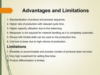 Advantages and Limitations
1. Standardisation of product and process sequence.
2. Higher rate of production with reduced cycle time.
3. Higher capacity utilisation due to line balancing.
4. Manpower is not required for material handling as it is completely automatic.
5. Person with limited skills can be used on the production line.
6. Unit cost is lower due to high volume of production.
Limitations
1. Flexibility to accommodate and process number of products does not exist.
2. Very high investment for setting flow lines.
3. Product differentiation is limited.
 
