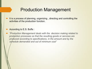 Production Management
 It is a process of planning, organizing , directing and controlling the
activities of the production function.
 According to E.S. Buffa :
 “Production Management deals with the decision making related to
production processes so that the resulting goods or services are
produced according to specifications, in the amount and by the
schedule demanded and out of minimum cost”
 