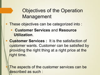 Objectives of the Operation
Management
 These objectives can be categorized into :
 Customer Services and Resource
Utilization.
 Customer Services : It is the satisfaction of
customer wants. Customer can be satisfied by
providing the right thing at a right price at the
right time.
 The aspects of the customer services can be
described as such :
 
