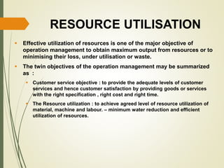 RESOURCE UTILISATION
 Effective utilization of resources is one of the major objective of
operation management to obtain maximum output from resources or to
minimising their loss, under utilisation or waste.
 The twin objectives of the operation management may be summarized
as :
 Customer service objective : to provide the adequate levels of customer
services and hence customer satisfaction by providing goods or services
with the right specification , right cost and right time.
 The Resource utilization : to achieve agreed level of resource utilization of
material, machine and labour. – minimum water reduction and efficient
utilization of resources.
 