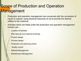 Scope of Production and Operation
Management
 Production and operation management are concerned with the conversion of
inputs to outputs, using physical resources so as to provide the desired
utilities to the customer.
 Activities which are listed under the production and operation management
function are :
 Location of facilities
 Plant layouts and material handlings
 Product design
 Process design
 Production and planning control
 Quality control
 Material Management
 Maintenance Management
 