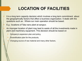 LOCATION OF FACILITIES
 It is a long term capacity decision which involves a long term commitment about
the geographically factors that affect a business organization. It deals with the
questions such as : Where our main operation should be based.
 E.g : locations of Tata nano plant at sangrur.
 An improper location of plant may lead to waste of all the investments made in
plant and machinery equipment. This decision should be based on
 Company’s expansion plan and policy,
 Diversification plan for the products,
 Changing source of raw material and many other factors.

 