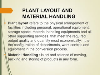 PLANT LAYOUT AND
MATERIAL HANDLING
 Plant layout refers to the physical arrangement of
facilities including personal, operational equipment,
storage space, material handling equipments and all
other supporting services that meet the required
output quality and quantity most economically. It is
the configuration of departments, work centres and
equipment in the conversion process.
 Material Handling : is art and science of moving,
packing and storing of products in any form.
 