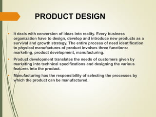PRODUCT DESIGN
 It deals with conversion of ideas into reality. Every business
organization have to design, develop and introduce new products as a
survival and growth strategy. The entire process of need identification
to physical manufactures of product involves three functions:
marketing, product development, manufacturing.
 Product development translates the needs of customers given by
marketing into technical specifications and designing the various
features into the product.
 Manufacturing has the responsibility of selecting the processes by
which the product can be manufactured.
 
