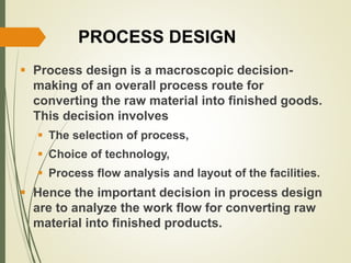 PROCESS DESIGN
 Process design is a macroscopic decision-
making of an overall process route for
converting the raw material into finished goods.
This decision involves
 The selection of process,
 Choice of technology,
 Process flow analysis and layout of the facilities.
 Hence the important decision in process design
are to analyze the work flow for converting raw
material into finished products.
 