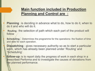 Main function included in Production
Planning and Control are :
 Planning : is deciding in advance what to do, how to do it, when to
do it and who will do it.
 Routing : the selection of path which each part of the product will
follow
 Scheduling : Determines the programme for the operations- the fixation of time
and date for each operation.
 Dispatching : gives necessary authority so as to start a particular
work, which has already been planned under ‘Routing’ and
‘Scheduling’.
 follow-up: is to report daily the progress of work in each shop in a
prescribed Performa and to investigate the causes of deviations from
the planned performance.
 