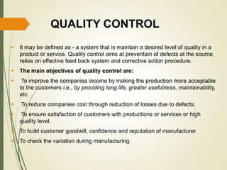 QUALITY CONTROL
 It may be defined as - a system that is maintain a desired level of quality in a
product or service. Quality control aims at prevention of defects at the source,
relies on effective feed back system and corrective action procedure.
 The main objectives of quality control are:
 To improve the companies income by making the production more acceptable
to the customers i.e., by providing long life, greater usefulness, maintainability,
etc.
 To reduce companies cost through reduction of losses due to defects.
 To ensure satisfaction of customers with productions or services or high
quality level,
 To build customer goodwill, confidence and reputation of manufacturer.
 To check the variation during manufacturing.
 