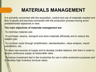 MATERIALS MANAGEMENT
 It is primarily concerned with the acquisition, control and use of materials needed and
flow of goods and services connected with the production process having some
predetermined objectives in view.
 The main objectives of materials management are:
 To minimise material cost.
 To purchase, receive, transport and store materials efficiently and to reduce the
related cost.
 To cut down costs through simplification, standardisation, value analysis, import
substitution, etc.
 To trace new sources of supply and to develop cordial relations with them in order to
ensure continuous supply at reasonable rates.
 To reduce investment tied in the inventories for use in other productive purposes and
to develop high inventory turnover ratios.
 