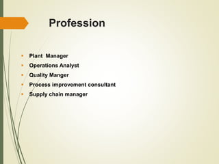 Profession
 Plant Manager
 Operations Analyst
 Quality Manger
 Process improvement consultant
 Supply chain manager
 