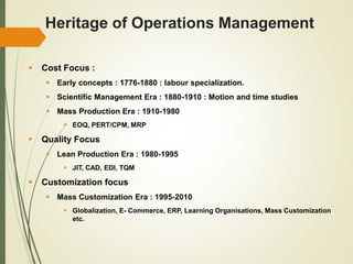 Heritage of Operations Management
 Cost Focus :
 Early concepts : 1776-1880 : labour specialization.
 Scientific Management Era : 1880-1910 : Motion and time studies
 Mass Production Era : 1910-1980
 EOQ, PERT/CPM, MRP
 Quality Focus
 Lean Production Era : 1980-1995
 JIT, CAD, EDI, TQM
 Customization focus
 Mass Customization Era : 1995-2010
 Globalization, E- Commerce, ERP, Learning Organisations, Mass Customization
etc.
 