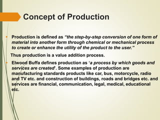 Concept of Production
 Production is defined as “the step-by-step conversion of one form of
material into another form through chemical or mechanical process
to create or enhance the utility of the product to the user.”
Thus production is a value addition process.
 Elwood Buffa defines production as ‘a process by which goods and
services are created’. Some examples of production are
manufacturing standards products like car, bus, motorcycle, radio
and TV etc. and construction of buildings, roads and bridges etc. and
services are financial, communication, legal, medical, educational
etc.
 