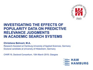 INVESTIGATING THE EFFECTS OF
POPULARITY DATA ON PREDICTIVE
RELEVANCE JUDGMENTS
IN ACADEMIC SEARCH SYSTEMS
Christiane Behnert, M.A.
Research Assistant at Hamburg University of Applied Sciences, Germany
Doctoral candidate at University of Hildesheim, Germany
CHIIR‘19, Doctoral Consortium, 10th March 2019, Glasgow
 