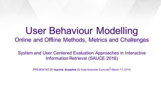 User Behaviour Modelling
Online and Offline Methods, Metrics and Challenges
System and User Centered Evaluation Approaches in Interactive
Information Retrieval (SAUCE 2016)
PRESENTED BY Ioannis Arapakis (Sr Data Scientist, Eurecat)⎪ March 17, 2016
 