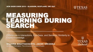 NILAVRA BHATTACHARYA, JACEK GWIZDKA
School of Information, The University of Texas at Austin
ACM SIGIR CHIIR 2019 • GLASGOW, SCOTLAND, UK? EU?
MEASURING
LEARNING DURING
SEARCH
Differences in Interactions, Eye-Gaze, and Semantic Similarity to
Expert Knowledge
 