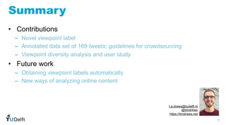 7
WIS
Web
Information
Systems
Summary
• Contributions
– Novel viewpoint label
– Annotated data set of 169 tweets; guidelines for crowdsourcing
– Viewpoint diversity analysis and user study
• Future work
– Obtaining viewpoint labels automatically
– New ways of analyzing online content
t.a.draws@tudelft.nl
@timdr4ws
https://timdraws.net
 