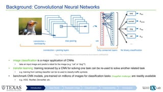 Background: Convolutional Neural Networks
Introduction User Study Scanpath Image Classification Interpretability Conclusion
• image classification is a major application of CNNs
• take an input image and predict a label for the image (e.g. “cat” or “dog”?)
• transfer learning: training received by a CNN for solving one task can be re-used to solve another related task
• e.g. training from cat/dog classifier can be re-used to classify traffic symbols
• benchmark CNN models, pre-trained on millions of images for classification tasks (ImageNet challenge) are readily available
• e.g. VGG, ResNet, DenseNet, etc.
Image: https://towardsdatascience.com/covolutional-neural-network-cb0883dd6529
 