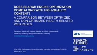DOES SEARCH ENGINE OPTIMIZATION
COME ALONG WITH HIGH-QUALITY
CONTENT?
A COMPARISON BETWEEN OPTIMIZED
AND NON-OPTIMIZED HEALTH-RELATED
WEB PAGES
Sebastian Schultheiß, Helena Häußler, and Dirk Lewandowski
Hamburg University of Applied Sciences, Germany
searchstudies.org/our-team
ACM SIGIR Conference on Human Information Interaction and Retrieval (CHIIR ’22)
March 14–18, 2022
 