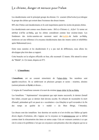 Le chiisme, danger et menace pour l'islam


Les duodécimains sont le principal groupe du chiisme. Ce courant (Ithnā'ashariyya) désigne
le groupe des chiites qui croient dans l'existence des douze imams.

80% des Chiites sont duodécimains et ils sont majoritaires parmi les écoles de pensée chiites.

Les duodécimain sont connus sous d'autres noms : Shī'a (« Chiisme ») , Ja'farī Ce terme est
attribué à Jaˤfar as-Sādiq, que les chiites considèrent comme leur sixième imam. Les
fondateurs      des     écoles sunnites ont       rarement   narré    des hadiths de      Jaafar    as-Sādiq.
imâmisme est une référence à la croyance duodécimaine dans des imams saints et infaillibles
après Mahommed (sws).

Entre nous sunnites et les duodécimain il y a pas mal de différences, nous allons les
développer plus loin dans ce rapport.

Cette branche est la religion officielle en Iran, elle reconnaît 12 imams. Elle attend le retour
du "Mahdi", le 12e imam, disparu en 873.




      1. L'ismaélisme:



L'ismaélisme,         est   un   courant   minoritaire       de   l'islam chiite.   Ses    membres       sont
appelés ismaéliens. Ils se subdivisent en plusieurs groupes et sectes : nizarites, alouites
(surtout présents en Syrie) et druzes…

L’origine de l’ismaélisme remonte à la mort du sixième imam chiite Ja`far as-Sâdiq.

Les Ismaïliens: " Septimaniens" n'acceptaient que sept imams successifs, le dernier (Ismaïl
ben Jafar), croyant que ce dernier était devenu occulte. Ils refusent de reconnaître la mort
d'Ismaël, prétendant qu'il est passé en « occultation » (ou Ghayba) et qu'il reviendra à la fin
des     temps     en        qualité   de      «     mahdi     »      (le   Bien     Dirigé,        l’Attendu).


Les druzes sont des ismaéliens leur doctrine est secrète et n’est révélée aux fidèles qu’après
divers degrés d’initiation, elle s’appuie sur la croyance en la métempsycose qui se définit
comme étant la réincarnation des âmes en autres corps. Cela est vraiment contraire à ce que
cite le coran et le problème c’est que ces croyances sont présentes chez des religions qui ne se


                                                      11
 