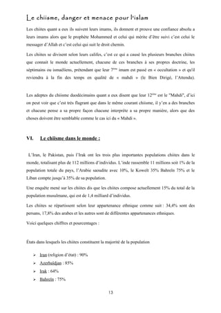 Le chiisme, danger et menace pour l'islam
Les chiites quant a eux ils suivent leurs imams, ils donnent et prouve une confiance absolu a
leurs imams alors que le prophète Mohammed et celui qui mérite d’être suivi c’est celui le
messager d’Allah et c’est celui qui suit le droit chemin.

Les chiites se divisent selon leurs califes, c’est ce qui a causé les plusieurs branches chiites
que connait le monde actuellement, chacune de ces branches à ses propres doctrine, les
séptimains ou ismaéliens, prétendant que leur 7ème imam est passé en « occultation » et qu'il
reviendra à la fin des temps en qualité de « mahdi » (le Bien Dirigé, l’Attendu).


Les adeptes du chiisme duodécimains quant a eux disent que leur 12ème est le "Mahdi", d’ici
on peut voir que c’est très flagrant que dans le même courant chiisme, il y’en a des branches
et chacune pense a sa propre façon chacune interprète a sa propre manière, alors que des
choses doivent être semblable comme le cas ici du « Mahdi ».



VI.     Le chiisme dans le monde :


 L’Iran, le Pakistan, puis l’Irak ont les trois plus importantes populations chiites dans le
monde, totalisant plus de 112 millions d’individus. L’inde rassemble 11 millions soit 1% de la
population totale du pays, l’Arabie saoudite avec 10%, le Koweït 35% Bahreïn 75% et le
Liban compte jusqu’à 35% de sa population.

Une enquête mené sur les chiites dis que les chiites compose actuellement 15% du total de la
population musulmane, qui est de 1,4 milliard d’individus.

Les chiites se répartissent selon leur appartenance ethnique comme suit : 34,4% sont des
persans, 17,8% des arabes et les autres sont de différentes appartenances ethniques.

Voici quelques chiffres et pourcentages :



États dans lesquels les chiites constituent la majorité de la population

      Iran (religion d’état) : 90%
      Azerbaïdjan : 85%
      Irak : 64%
      Bahreïn : 75%

                                               13
 