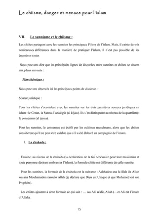 Le chiisme, danger et menace pour l'islam




VII.     Le sunnisme et le chiisme :

Les chiites partagent avec les sunnites les principaux Piliers de l’islam. Mais, il existe de très
nombreuses différences dans la manière de pratiquer l’islam, il n’est pas possible de les
énumérer toutes

Nous pouvons dire que les principales lignes de discordes entre sunnites et chiites se situent
aux plans suivants :

  Plan théorique :

Nous pouvons observés ici les principaux points de discorde :

Source juridique :

Tous les chiites s’accordent avec les sunnites sur les trois premières sources juridiques en
islam : le Coran, la Sunna, l’analogie (al kiyas). Ils s’en distinguent au niveau de la quatrième:
le consensus (al ijmaa).

Pour les sunnites, le consensus est établi par les oulémas musulmans, alors que les chiites
considèrent qu’il ne peut être valable que s’il a été élaboré en compagnie de l’imam.

   1. La chahada :




 Ensuite, au niveau de la chaheda (la déclaration de la foi nécessaire pour tout musulman et
toute personne désirant embrasser l’islam), la formule chiite est différente de celle sunnite.

 Pour les sunnites, la formule de la chaheda est la suivante : Achhadou ana la illah ila Allah
wa ana Mouhamadon rasoulo Allah (je déclare que Dieu est Unique et que Mohamed est son
Prophète).

 Les chiites ajoutent à cette formule ce qui suit : … wa Ali Walio Allah (…et Ali est l’imam
d’Allah).


                                               15
 