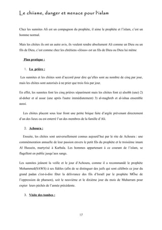 Le chiisme, danger et menace pour l'islam


Chez les sunnites Ali est un compagnon du prophète, il aime le prophète et l’islam, c’est un
homme normal.

Mais les chiites ils ont un autre avis, ils veulent rendre absolument Ali comme un Dieu ou un
fils de Dieu, c’est comme chez les chrétiens «Jésus» est un fils de Dieu ou Dieu lui même

   Plan pratique :

    1. La prière :

Les sunnites et les chiites sont d’accord pour dire qu’elles sont au nombre de cinq par jour,
mais les chiites sont autorisés à ne prier que trois fois par jour.

En effet, les sunnites font les cinq prières séparément mais les chiites font a) alsobh (une) 2)
al-doher et al assar (une après l'autre immédiatement) 3) al-maghreb et al-ishaa ensemble
aussi.

   Les chiites placent sous leur front une petite brique faite d’argile prévenant directement
d’un des lieux ou est enterré l’un des membres de la famille d’Ali.

    2. Achoura :

  Ensuite, les chiites sont universellement connus aujourd’hui par le rite de Achoura : une
commémoration annuelle de leur passion envers le petit fils du prophète et le troisième imam
Al Hussein, martyrisé à Karbala. Les hommes appartenant à ce courant de l’islam, se
flagellent en public jusqu’aux sangs.

Les sunnites jeûnent la veille et le jour d’Achoura, comme il a recommandé le prophète
Mohammed(SAWS) à ses fidèles (afin de se distinguer des juifs qui sont célébrés ce jour du
grand padan c'est-à-dire fêter la délivrance des fils d’Israël par le prophète MÖse de
l’oppression de pharaon), soit le neuvième et le dixième jour du mois de Muharram pour
expier leurs péchés de l’année précédente.

    3. Visite des tombes :




                                                 17
 