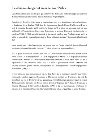 Le chiisme, danger et menace pour l'islam

Ces chiites ont inventé une religion qui se rapproche de l’islam, en faisant appel au sentiment
d’amour naturel des musulmans pour la famille du Prophète (SAS).

Ils ont forgés des récits historiques, se moquant des gens avec leurs interprétations fantaisistes
et forcées du Livre d’Allah. Allah loue les Compagnons dans le Coran. Il affirme qu’Il est le
seul à connaître l’avenir, qu’Il protège le Coran, qu’Il a laissé un message clair et sans
ambiguïté à l’humanité, un Livre sans distorsions, ni erreurs. Comment expliquent-ils ces
paroles d’Allah ? Allah aurait-il envoyé le dernier et meilleur des Prophètes avec un livre
altéré et entouré des pires créatures que la Terre ait jamais portées ? Comment réfléchissent-
ils ?

Nous terminerons ce bref exposé par une parole sage de l’imam Abdallah Ibn Al-Moubarak
-un imam de haut calibre qui a vécu en 2ème siècle hégire- au sujet des chiites :

« Si tu poses la question suivante aux Juifs : « Quels sont les meilleurs êtres de la Création
après Moïse ? » Ils te répondront : « Les Compagnons de Moïse ! » Si tu poses la question
suivante aux Chrétiens : « Quels sont les meilleures créatures d’Allah après Jésus ? » Ils te
répondront : « Les Apôtres de Jésus ! » Et si tu poses la question aux chiites : « Quelles sont
les pires créatures que la Terre ait jamais portées ? » Ils te répondront : « les Compagnons de
Mohammed (SAS) ! »

Il convient donc aux musulmans de ne pas être dupes de la manigance actuelle des Chiites
consistant à vouloir rapproché Sunnisme et Chiisme en mettant les divergences de côté. Le
musulman n’a pas le droit d’avoir une quelconque sympathie envers ces innovateurs et se doit
de les combattre de toutes ses forces afin de préserver la pureté de l’Islam, du Coran, de la
Sounna, l’honneur de la Famille du Prophète (SAS) et de ses Compagnons. D’ailleurs, les
Savants de la Sounna ont toujours été d’une intolérance totale à l’égard de ce genre de secte.




                                               23
 