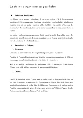 Le chiisme, danger et menace pour l'islam


 I.        Définition du chiisme :
Le chiisme est un courant        minoritaire, il représente environ 12% de la communauté
musulmane, il s’oppose au courant Sunnite qui est majoritaire et qui est fidèle à la tradition du
prophète (sws) et des quatre        premiers califes (califats)   (les califats n’était que des
commandeurs des musulmans).Alors que les chiites les considère comme des apostasies en
l’Islam.

Les chiites professent que des personnes choisie parmi la famille du prophète (sws) (les
imams) sont la meilleure source de connaissance à propos du Coran et les protecteurs les plus
fervent de la Sunna de « Mohamad » (sws).

  II.      Etymologie et Origine.
        1. Etymologie

Le chiisme en terme arabe « shi ‘â » désigne à l’origine un groupe de partisans.

Au début de l’histoire Islamique ce terme fut utilisé pour designer des partisans de différents
personne par exemple les chiites de « Ali », les chiites de « Muawiya ».

Mais le mot « chiite » seul désigne les partisans de « Ali » et les croyants en son imamat
(l’imam est le guide spirituel et temporel de la communauté islamique).

        2. Origine :




En 632. Sa disparition plonge l’Umma, dans le trouble. Après la réunion de la Sakiffah, son
but était de designer un successeur, les Compagnons se divisent. Une partie d'entre eux,
appuient la nomination de « Abu Bakr al Siddiq », un Compagnon est le meilleur ami du
Prophète. L’autre partie était contre de cette. Ainsi se forme les " Shiat Ali " c'est à dire, les
Partisans de Ali, que l'on appelle aujourd'hui, les Chiites.




                                                 5
 