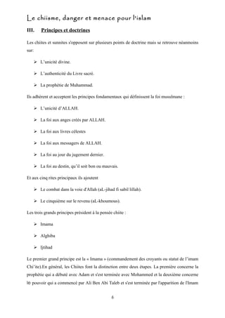 Le chiisme, danger et menace pour l'islam
III.       Principes et doctrines

Les chiites et sunnites s'opposent sur plusieurs points de doctrine mais se retrouve néanmoins
sur:

        L’unicité divine.

        L’authenticité du Livre sacré.

        La prophétie de Muhammad.

Ils adhérent et acceptent les principes fondamentaux qui définissent la foi musulmane :

        L’unicité d’ALLAH.

        La foi aux anges créés par ALLAH.

        La foi aux livres célestes

        La foi aux messagers de ALLAH.

        La foi au jour du jugement dernier.

        La foi au destin, qu’il soit bon ou mauvais.

Et aux cinq rites principaux ils ajoutent

        Le combat dans la voie d'Allah (aL-jihad fi sabil lillah).

        Le cinquième sur le revenu (aL-khoumous).

Les trois grands principes président à la pensée chiite :

        Imama

        Alghiba

        Ijtihad

Le premier grand principe est la « Imama » (commandement des croyants ou statut de l’imam
Chi’ite).En général, les Chiites font la distinction entre deux étapes. La première concerne la
prophétie qui a débuté avec Adam et s'est terminée avec Mohammed et la deuxième concerne
le pouvoir qui a commencé par Ali Ben Abi Taleb et s'est terminée par l'apparition de l'Imam


                                                  6
 