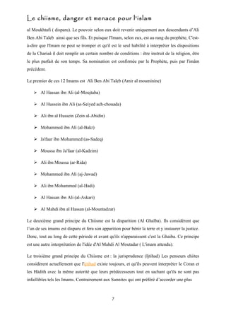 Le chiisme, danger et menace pour l'islam
al Moukhtafi ( disparu). Le pouvoir selon eux doit revenir uniquement aux descendants d’Ali
Ben Abi Taleb ainsi que ses fils. Et puisque l'Imam, selon eux, est au rang du prophète, C'est-
à-dire que l'Imam ne peut se tromper et qu'il est le seul habilité à interpréter les dispositions
de la Chariaâ il doit remplir un certain nombre de conditions : être instruit de la religion, être
le plus parfait de son temps. Sa nomination est confirmée par le Prophète, puis par l'imâm
précédent.

Le premier de ces 12 Imams est Ali Ben Abi Taleb (Amir al mouminine)

    Al Hassan ibn Ali (al-Moujtaba)

    Al Hussein ibn Ali (as-Seiyed ach-chouada)

    Ali ibn al Hussein (Zein al-Abidin)

    Mohammed ibn Ali (al-Bakr)

    Ja'faar ibn Mohammed (as-Sadeq)

    Moussa ibn Ja'faar (al-Kadzim)

    Ali ibn Moussa (ar-Rida)

    Mohammed ibn Ali (aj-Jawad)

    Ali ibn Mohammed (al-Hadi)

    Al Hassan ibn Ali (al-Askari)

    Al Mahdi ibn al Hassan (al-Mountadzar)

Le deuxième grand principe du Chiisme est la disparition (Al Ghaïba). Ils considèrent que
l’un de ses imams est disparu et fera son apparition pour bénir la terre et y instaurer la justice.
Donc, tout au long de cette période et avant qu'ils n'apparaissent c'est la Ghaiba. Ce principe
est une autre interprétation de l'idée d'Al Mahdi Al Moutadar ( L'imam attendu).

Le troisième grand principe du Chiisme est : la jurisprudence (Ijtihad) Les penseurs chiites
considèrent actuellement que l'ijtihad existe toujours, et qu'ils peuvent interpréter le Coran et
les Hâdith avec la même autorité que leurs prédécesseurs tout en sachant qu'ils ne sont pas
infaillibles tels les Imams. Contrairement aux Sunnites qui ont préféré d’accorder une plus



                                                7
 