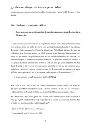Le chiisme, danger et menace pour l'islam
grande importance aux savants tels Ahmed ibn Hanbal, Abou Hanifa, Malik ibn Anas et Ash-
Shâfi`i.




IV.        Quelques croyances des chiites :


      1. Leur croyance en la résurrection de certaines personnes avant le Jour de la
           Résurrection



"L'une des croyances des Chiites est la croyance au Retour, c'est-à-dire qu'Allâh ressucitera
pour un temps limité une partie des morts, sous la même forme dans laquelle ils étaient avant
de mourir. Cette croyance, les Chiites la tiennent des Ahl-ul-Bayt. Certains de ceux qui
reviendront à la vie seront honorés par Allah, d'autres seront disgraciés. Les droits de ceux
parmi eux qui auraient été spoliés seront arrachés aux malfaiteurs pour leur être restitués. Cela
interviendra après la réapparition de l'Imam al-Mahdi. Les personnes destinées à revenir à la
vie après la mort et à retourner dans ce monde sont soit ceux qui auront atteint un très haut
degré de piété et de Foi, soit ceux qui auront atteint le pire niveau de corruption et de
malfaisance. Après être restés un certain temps en vie, ils mourront à nouveau et retourneront
à l'Autre Monde pour y recevoir la récompense ou la punition qu'ils auront méritée". 1

      2. Leur croyance aveugle au contenu du livre [Al-Kâfi]




Al-Kafi est le livre Chiite le plus sûr, comme l'affirment les savants Chiites. Son auteur est
Thiqat Al-Islam Mouhammad Ibn Yacoub Al-Kuleini (mort en 328 H). C'est une collection de
Hadiths attribués au Prophète (SAS) et aux Imams Infaillibles, selon la doctrine Chiite.

At-Tabrassi a dit: "Al-Kafi est, parmi les 4 livres Chiites, comme le soleil parmi les étoiles, et
celui qui regarde sincèrement ce livre n'a pas besoin de vérifier la position des hommes dans
la chaîne (de transmission) des Hadiths de ce livre." 2

1
    Behâr al-Anwâr, 53/39, Chap. "Al-Raj`ah"

2
    Moustradak Al-wasa'il, Volume 3 p 532



                                                8
 