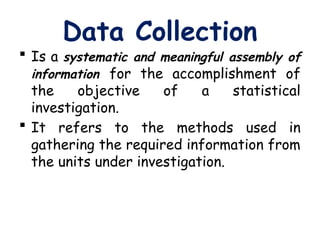Data Collection
 Is a systematic and meaningful assembly of
information for the accomplishment of
the objective of a statistical
investigation.
 It refers to the methods used in
gathering the required information from
the units under investigation.
 