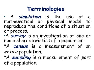 Terminologies
• A simulation is the use of a
mathematical or physical model to
reproduce the conditions of a situation
or process.
•A survey is an investigation of one or
more characteristics of a population.
A census is a measurement of an
entire population.
A sampling is a measurement of part
of a population.
 