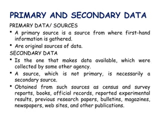 PRIMARY AND SECONDARY DATA
PRIMARY DATA/ SOURCES
 A primary source is a source from where first-hand
information is gathered.
 Are original sources of data.
SECONDARY DATA
 Is the one that makes data available, which were
collected by some other agency.
 A source, which is not primary, is necessarily a
secondary source.
 Obtained from such sources as census and survey
reports, books, official records, reported experimental
results, previous research papers, bulletins, magazines,
newspapers, web sites, and other publications.
 