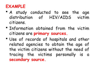 EXAMPLE
 A study conducted to see the age
distribution of HIV/AIDS victim
citizens.
 Information obtained from the victim
citizens are primary sources.
 Use of records of hospitals and other
related agencies to obtain the age of
the victim citizens without the need of
tracing the victims personally is a
secondary source.
 