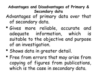 Advantages and Disadvantages of Primary &
Secondary data
Advantages of primary data over that
of secondary data.
 Gives more reliable, accurate and
adequate information, which is
suitable to the objective and purpose
of an investigation.
 Shows data in greater detail.
 Free from errors that may arise from
copying of figures from publications,
which is the case in secondary data.
 
