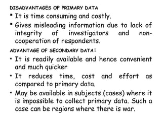 DISADVANTAGES OF PRIMARY DATA
 It is time consuming and costly.
 Gives misleading information due to lack of
integrity of investigators and non-
cooperation of respondents.
ADVANTAGE OF SECONDARY DATA:
• It is readily available and hence convenient
and much quicker
• It reduces time, cost and effort as
compared to primary data.
• May be available in subjects (cases) where it
is impossible to collect primary data. Such a
case can be regions where there is war.
 