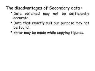 The disadvantages of Secondary data :
 Data obtained may not be sufficiently
accurate.
 Data that exactly suit our purpose may not
be found.
 Error may be made while copying figures.
 