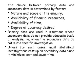 The choice between primary data and
secondary data is determined by factors
 Nature and scope of the enquiry,
 Availability of financial resources,
 Availability of time,
 Degree of accuracy desired
 Primary data are used in situations where
secondary data do not provide adequate basis
of analysis. i.e. when the secondary data do
not suit a specific investigation.
 Unless for such cases, most statistical
investigations rest up on secondary data since
it minimizes cost and saves time.
 