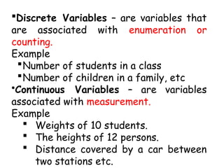 Discrete Variables – are variables that
are associated with enumeration or
counting.
Example
Number of students in a class
Number of children in a family, etc
•Continuous Variables – are variables
associated with measurement.
Example
 Weights of 10 students.
 The heights of 12 persons.
 Distance covered by a car between
two stations etc.
 