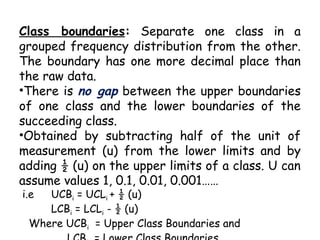 Class boundaries: Separate one class in a
grouped frequency distribution from the other.
The boundary has one more decimal place than
the raw data.
•There is no gap between the upper boundaries
of one class and the lower boundaries of the
succeeding class.
•Obtained by subtracting half of the unit of
measurement (u) from the lower limits and by
adding ½ (u) on the upper limits of a class. U can
assume values 1, 0.1, 0.01, 0.001……
i.e UCBi = UCLi + ½ (u)
LCBi = LCLi - ½ (u)
Where UCBi = Upper Class Boundaries and
 