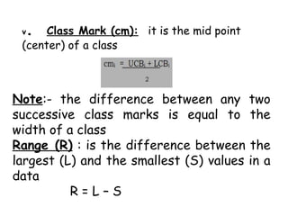 v. Class Mark (cm): it is the mid point
(center) of a class
Note:- the difference between any two
successive class marks is equal to the
width of a class
Range (R) : is the difference between the
largest (L) and the smallest (S) values in a
data
R = L – S
 