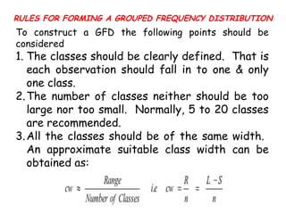 RULES FOR FORMING A GROUPED FREQUENCY DISTRIBUTION
To construct a GFD the following points should be
considered
1. The classes should be clearly defined. That is
each observation should fall in to one & only
one class.
2.The number of classes neither should be too
large nor too small. Normally, 5 to 20 classes
are recommended.
3.All the classes should be of the same width.
An approximate suitable class width can be
obtained as:
 