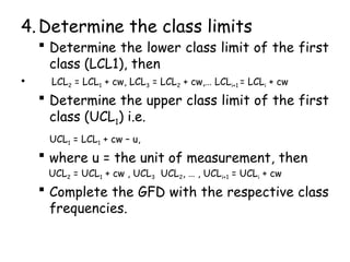 4.Determine the class limits
 Determine the lower class limit of the first
class (LCL1), then
• LCL2 = LCL1 + cw, LCL3 = LCL2 + cw,… LCLi+1 = LCLi + cw
 Determine the upper class limit of the first
class (UCL1) i.e.
UCL1 = LCL1 + cw – u,
 where u = the unit of measurement, then
UCL2 = UCL1 + cw , UCL3 UCL2, … , UCLi+1 = UCLi + cw
 Complete the GFD with the respective class
frequencies.
 