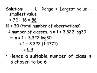 Solution: i. Range = Largest value –
smallest value
= 72 – 16 = 56
N = 30 (total number of observations)
 number of classes, n = 1 + 3.322 log30
 n = 1 + 3.322 log30
= 1 + 3.322 (1.4771)
= 5.9
• Hence a suitable number of class n
is chosen to be 6
 