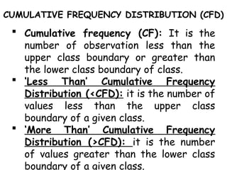 CUMULATIVE FREQUENCY DISTRIBUTION (CFD)
 Cumulative frequency (CF): It is the
number of observation less than the
upper class boundary or greater than
the lower class boundary of class.
 ‘Less Than’ Cumulative Frequency
Distribution (<CFD): it is the number of
values less than the upper class
boundary of a given class.
 ‘More Than’ Cumulative Frequency
Distribution (>CFD): it is the number
of values greater than the lower class
boundary of a given class.
 