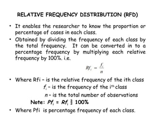 RELATIVE FREQUENCY DISTRIBUTION (RFD)
• It enables the researcher to know the proportion or
percentage of cases in each class.
• Obtained by dividing the frequency of each class by
the total frequency. It can be converted in to a
percentage frequency by multiplying each relative
frequency by 100%. i.e.
• Where Rfi – is the relative frequency of the ith class
fi – is the frequency of the ith
class
n – is the total number of observations
Note: Pfi = Rfi  100%
• Where Pfi is percentage frequency of each class.
 