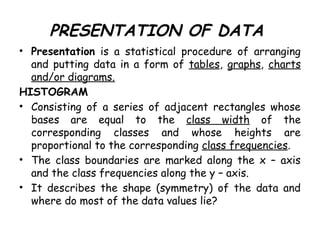 PRESENTATION OF DATA
• Presentation is a statistical procedure of arranging
and putting data in a form of tables, graphs, charts
and/or diagrams.
HISTOGRAM
• Consisting of a series of adjacent rectangles whose
bases are equal to the class width of the
corresponding classes and whose heights are
proportional to the corresponding class frequencies.
• The class boundaries are marked along the x – axis
and the class frequencies along the y – axis.
• It describes the shape (symmetry) of the data and
where do most of the data values lie?
 
