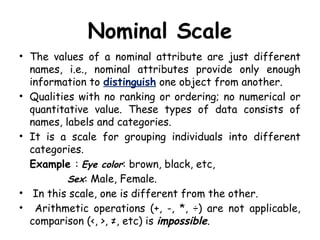 Nominal Scale
• The values of a nominal attribute are just different
names, i.e., nominal attributes provide only enough
information to distinguish one object from another.
• Qualities with no ranking or ordering; no numerical or
quantitative value. These types of data consists of
names, labels and categories.
• It is a scale for grouping individuals into different
categories.
Example : Eye color: brown, black, etc,
Sex: Male, Female.
• In this scale, one is different from the other.
• Arithmetic operations (+, -, *, ÷) are not applicable,
comparison (<, >, ≠, etc) is impossible.
 
