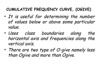 CUMULATIVE FREQUENCY CURVE, (OGIVE)
• It is useful for determining the number
of values below or above some particular
value.
• Uses class boundaries along the
horizontal axis and frequencies along the
vertical axis.
• There are two type of O-give namely less
than Ogive and more than Ogive.
 